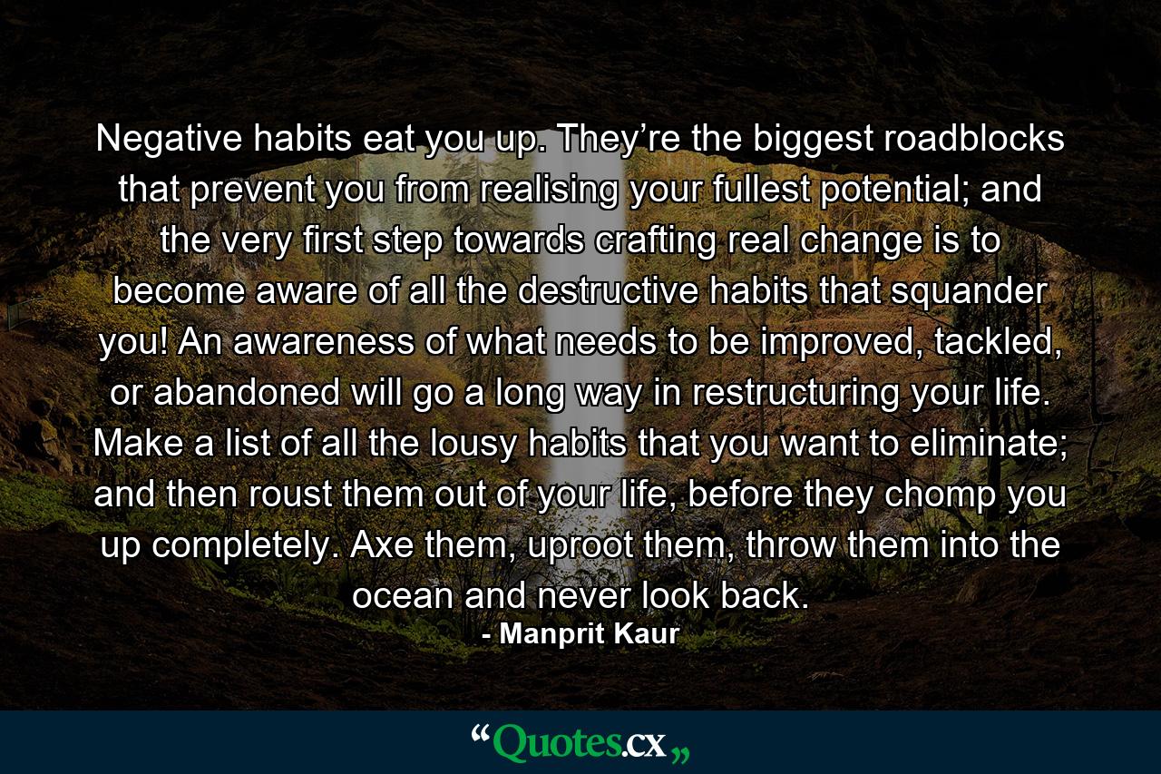 Negative habits eat you up. They’re the biggest roadblocks that prevent you from realising your fullest potential; and the very first step towards crafting real change is to become aware of all the destructive habits that squander you! An awareness of what needs to be improved, tackled, or abandoned will go a long way in restructuring your life. Make a list of all the lousy habits that you want to eliminate; and then roust them out of your life, before they chomp you up completely. Axe them, uproot them, throw them into the ocean and never look back. - Quote by Manprit Kaur