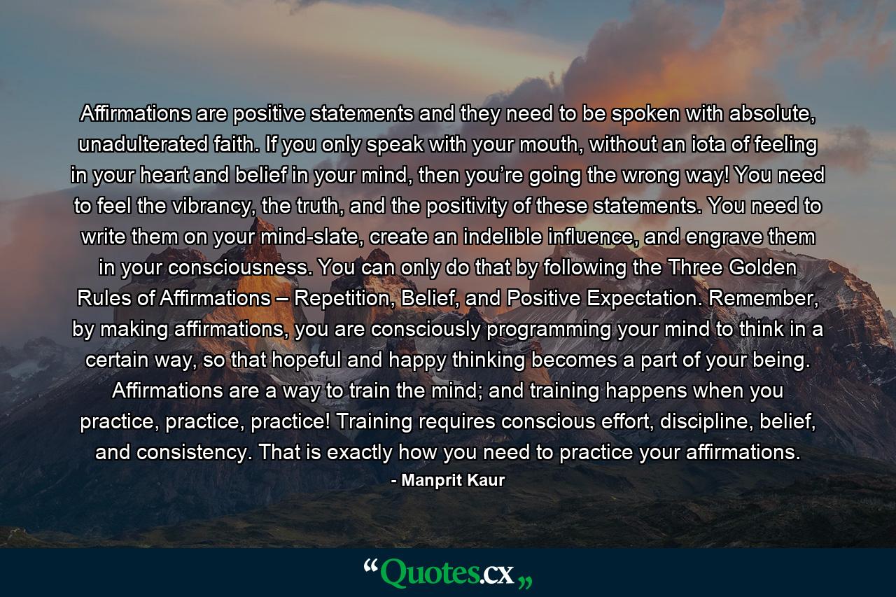 Affirmations are positive statements and they need to be spoken with absolute, unadulterated faith. If you only speak with your mouth, without an iota of feeling in your heart and belief in your mind, then you’re going the wrong way! You need to feel the vibrancy, the truth, and the positivity of these statements. You need to write them on your mind-slate, create an indelible influence, and engrave them in your consciousness. You can only do that by following the Three Golden Rules of Affirmations – Repetition, Belief, and Positive Expectation. Remember, by making affirmations, you are consciously programming your mind to think in a certain way, so that hopeful and happy thinking becomes a part of your being. Affirmations are a way to train the mind; and training happens when you practice, practice, practice! Training requires conscious effort, discipline, belief, and consistency. That is exactly how you need to practice your affirmations. - Quote by Manprit Kaur