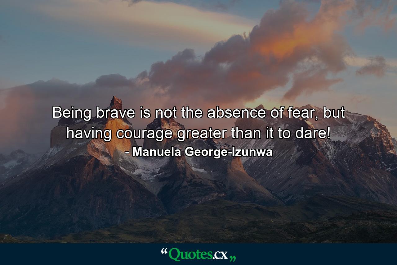 Being brave is not the absence of fear, but having courage greater than it to dare! - Quote by Manuela George-Izunwa