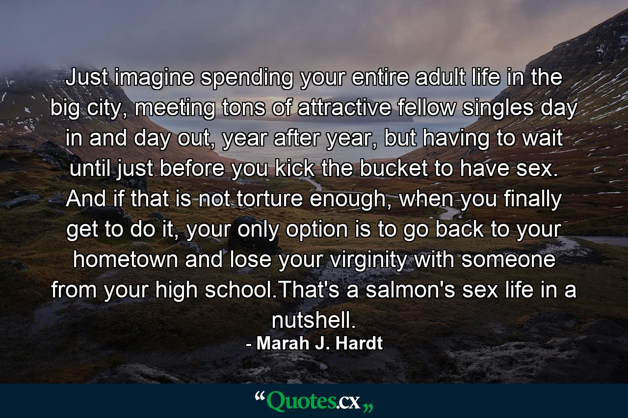 Just imagine spending your entire adult life in the big city, meeting tons of attractive fellow singles day in and day out, year after year, but having to wait until just before you kick the bucket to have sex. And if that is not torture enough, when you finally get to do it, your only option is to go back to your hometown and lose your virginity with someone from your high school.That's a salmon's sex life in a nutshell. - Quote by Marah J. Hardt