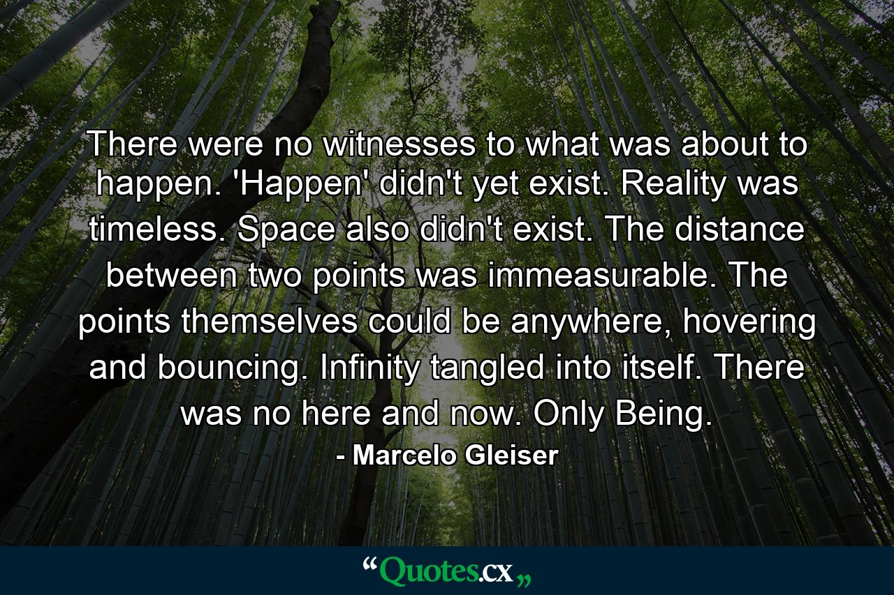 There were no witnesses to what was about to happen. 'Happen' didn't yet exist. Reality was timeless. Space also didn't exist. The distance between two points was immeasurable. The points themselves could be anywhere, hovering and bouncing. Infinity tangled into itself. There was no here and now. Only Being. - Quote by Marcelo Gleiser