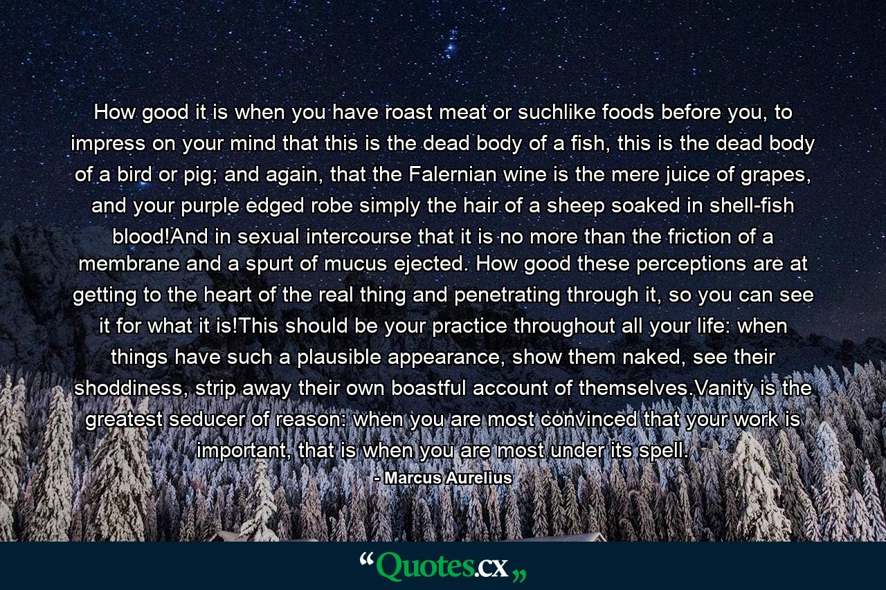 How good it is when you have roast meat or suchlike foods before you, to impress on your mind that this is the dead body of a fish, this is the dead body of a bird or pig; and again, that the Falernian wine is the mere juice of grapes, and your purple edged robe simply the hair of a sheep soaked in shell-fish blood!And in sexual intercourse that it is no more than the friction of a membrane and a spurt of mucus ejected. How good these perceptions are at getting to the heart of the real thing and penetrating through it, so you can see it for what it is!This should be your practice throughout all your life: when things have such a plausible appearance, show them naked, see their shoddiness, strip away their own boastful account of themselves.Vanity is the greatest seducer of reason: when you are most convinced that your work is important, that is when you are most under its spell. - Quote by Marcus Aurelius