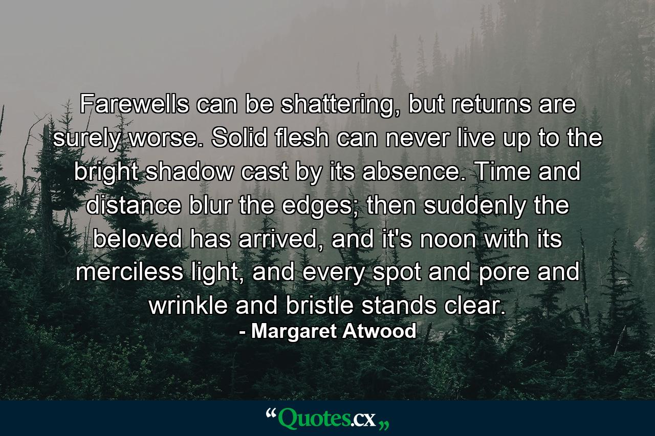 Farewells can be shattering, but returns are surely worse. Solid flesh can never live up to the bright shadow cast by its absence. Time and distance blur the edges; then suddenly the beloved has arrived, and it's noon with its merciless light, and every spot and pore and wrinkle and bristle stands clear. - Quote by Margaret Atwood