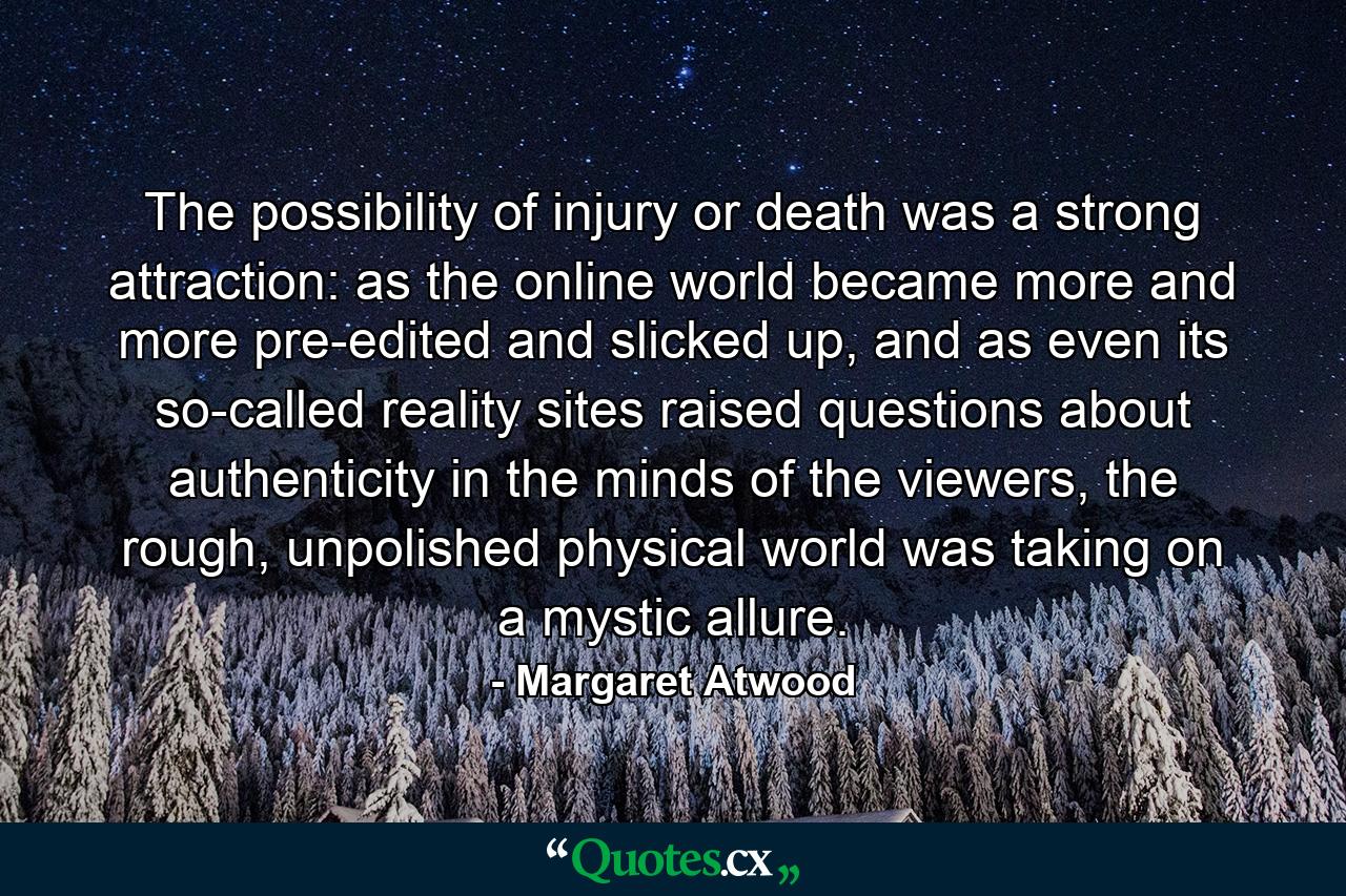 The possibility of injury or death was a strong attraction: as the online world became more and more pre-edited and slicked up, and as even its so-called reality sites raised questions about authenticity in the minds of the viewers, the rough, unpolished physical world was taking on a mystic allure. - Quote by Margaret Atwood