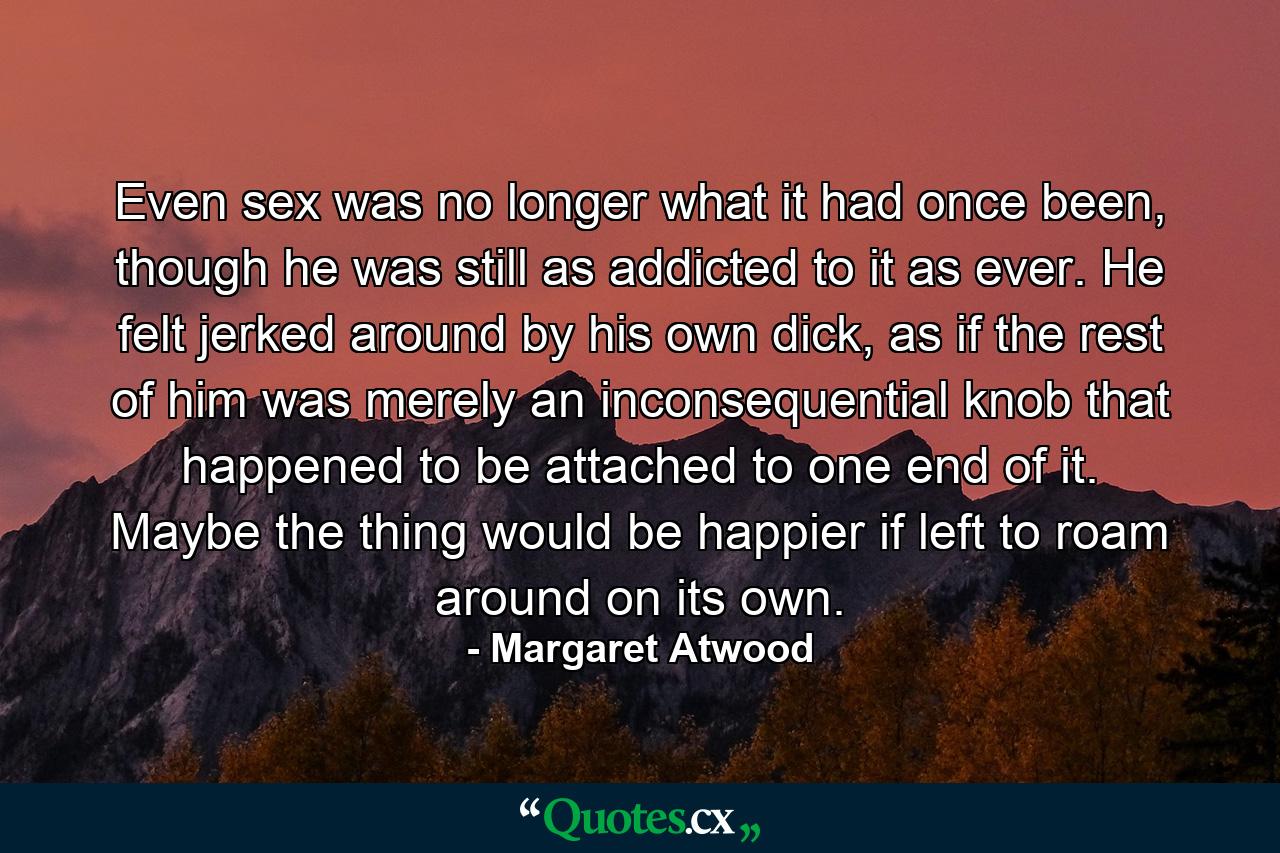 Even sex was no longer what it had once been, though he was still as addicted to it as ever. He felt jerked around by his own dick, as if the rest of him was merely an inconsequential knob that happened to be attached to one end of it. Maybe the thing would be happier if left to roam around on its own. - Quote by Margaret Atwood