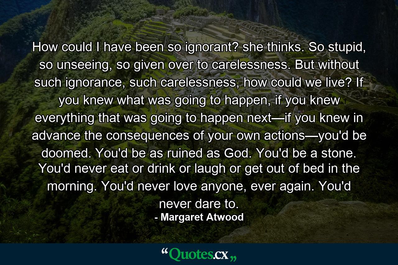 How could I have been so ignorant? she thinks. So stupid, so unseeing, so given over to carelessness. But without such ignorance, such carelessness, how could we live? If you knew what was going to happen, if you knew everything that was going to happen next—if you knew in advance the consequences of your own actions—you'd be doomed. You'd be as ruined as God. You'd be a stone. You'd never eat or drink or laugh or get out of bed in the morning. You'd never love anyone, ever again. You'd never dare to. - Quote by Margaret Atwood