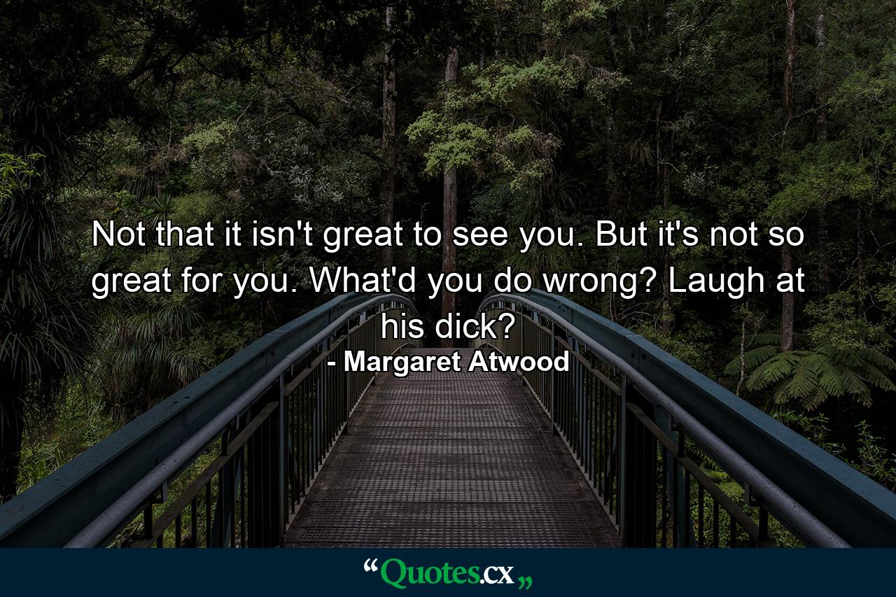 Not that it isn't great to see you. But it's not so great for you. What'd you do wrong? Laugh at his dick? - Quote by Margaret Atwood