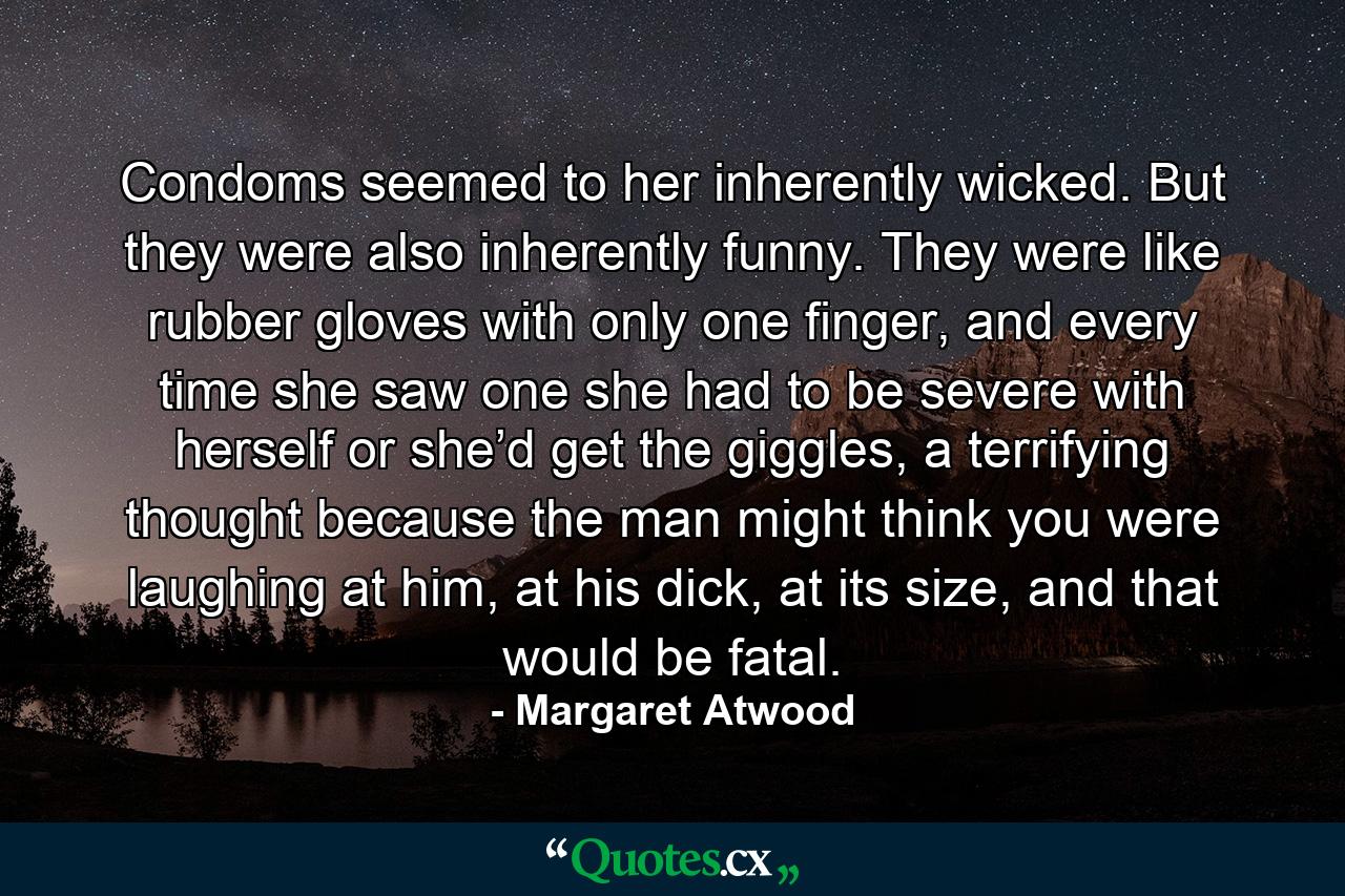 Condoms seemed to her inherently wicked. But they were also inherently funny. They were like rubber gloves with only one finger, and every time she saw one she had to be severe with herself or she’d get the giggles, a terrifying thought because the man might think you were laughing at him, at his dick, at its size, and that would be fatal. - Quote by Margaret Atwood