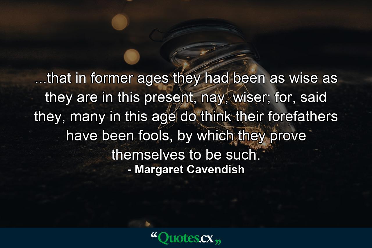 ...that in former ages they had been as wise as they are in this present, nay, wiser; for, said they, many in this age do think their forefathers have been fools, by which they prove themselves to be such. - Quote by Margaret Cavendish