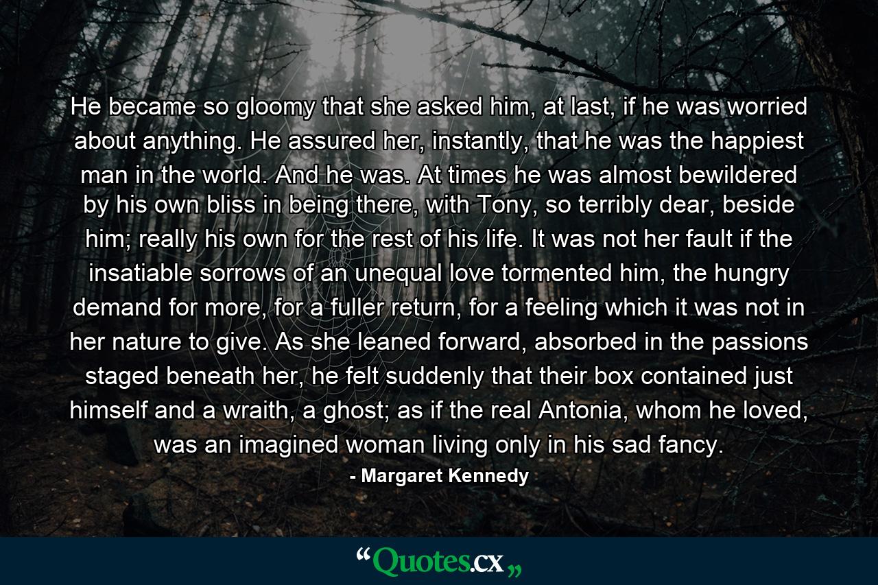 He became so gloomy that she asked him, at last, if he was worried about anything. He assured her, instantly, that he was the happiest man in the world. And he was. At times he was almost bewildered by his own bliss in being there, with Tony, so terribly dear, beside him; really his own for the rest of his life. It was not her fault if the insatiable sorrows of an unequal love tormented him, the hungry demand for more, for a fuller return, for a feeling which it was not in her nature to give. As she leaned forward, absorbed in the passions staged beneath her, he felt suddenly that their box contained just himself and a wraith, a ghost; as if the real Antonia, whom he loved, was an imagined woman living only in his sad fancy. - Quote by Margaret Kennedy