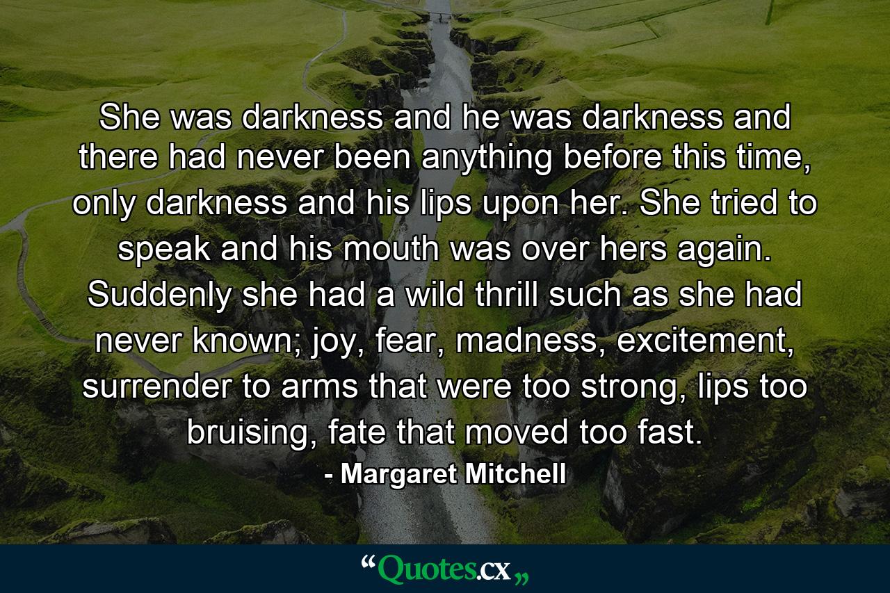 She was darkness and he was darkness and there had never been anything before this time, only darkness and his lips upon her. She tried to speak and his mouth was over hers again. Suddenly she had a wild thrill such as she had never known; joy, fear, madness, excitement, surrender to arms that were too strong, lips too bruising, fate that moved too fast. - Quote by Margaret Mitchell