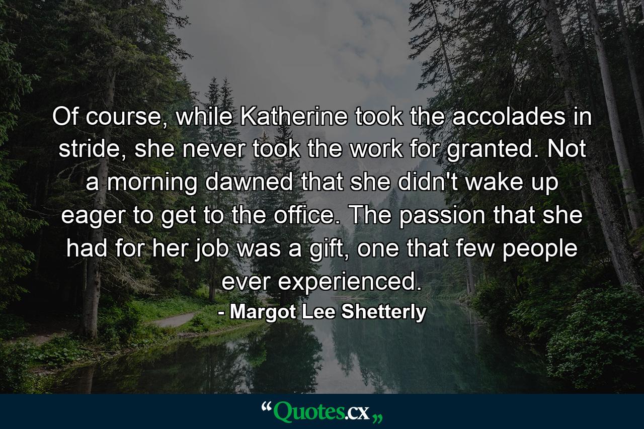 Of course, while Katherine took the accolades in stride, she never took the work for granted. Not a morning dawned that she didn't wake up eager to get to the office. The passion that she had for her job was a gift, one that few people ever experienced. - Quote by Margot Lee Shetterly