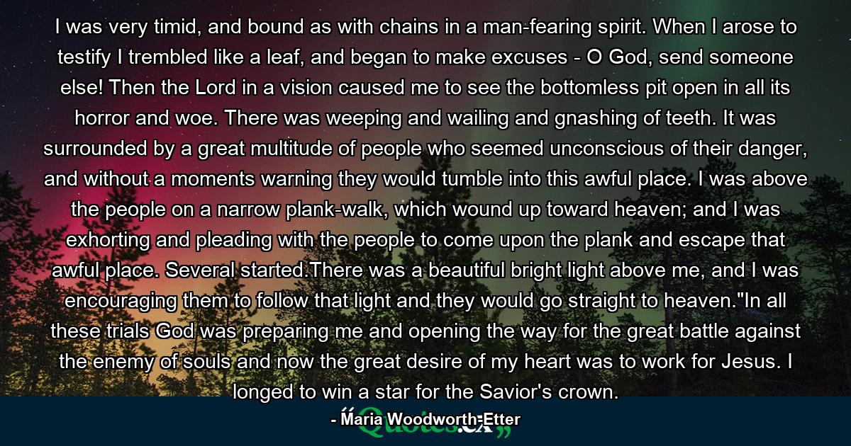 I was very timid, and bound as with chains in a man-fearing spirit. When I arose to testify I trembled like a leaf, and began to make excuses - O God, send someone else! Then the Lord in a vision caused me to see the bottomless pit open in all its horror and woe. There was weeping and wailing and gnashing of teeth. It was surrounded by a great multitude of people who seemed unconscious of their danger, and without a moments warning they would tumble into this awful place. I was above the people on a narrow plank-walk, which wound up toward heaven; and I was exhorting and pleading with the people to come upon the plank and escape that awful place. Several started.There was a beautiful bright light above me, and I was encouraging them to follow that light and they would go straight to heaven.