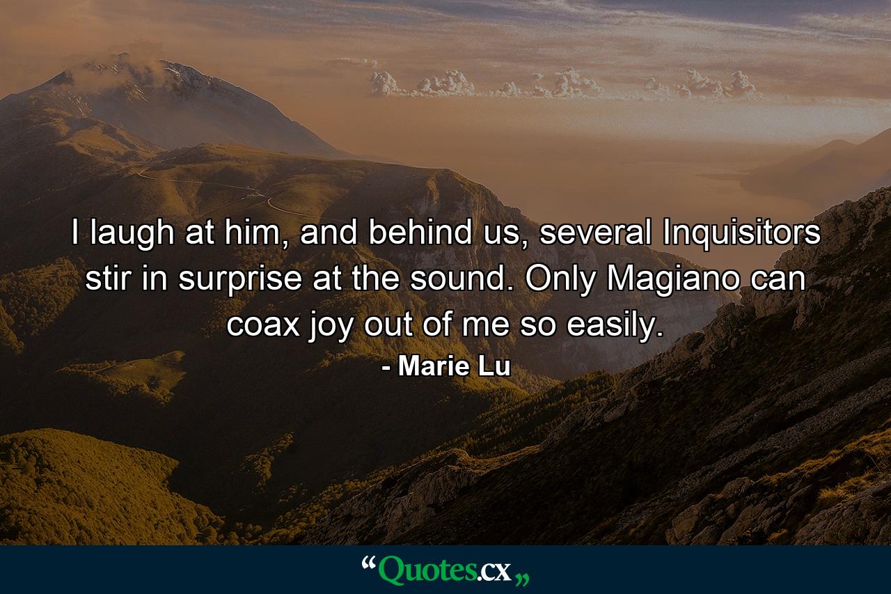 I laugh at him, and behind us, several Inquisitors stir in surprise at the sound. Only Magiano can coax joy out of me so easily. - Quote by Marie Lu