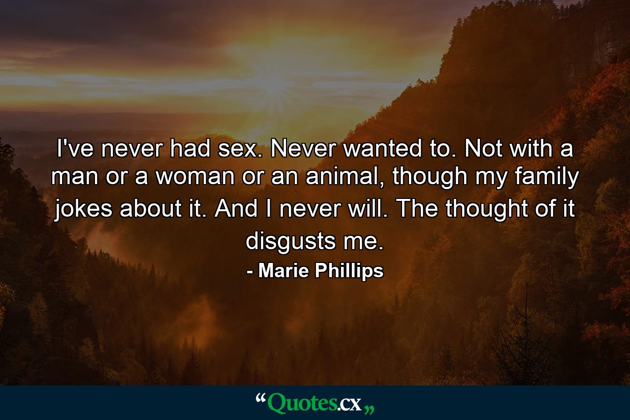 I've never had sex. Never wanted to. Not with a man or a woman or an animal, though my family jokes about it. And I never will. The thought of it disgusts me. - Quote by Marie Phillips