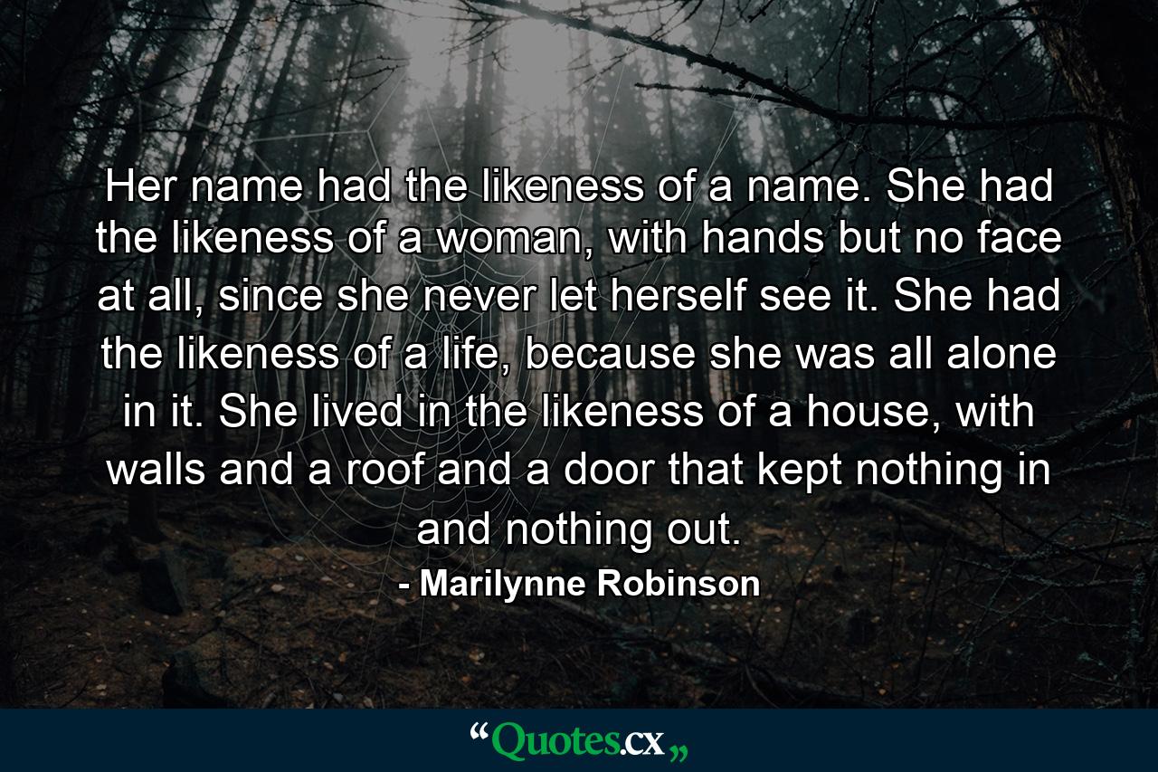 Her name had the likeness of a name. She had the likeness of a woman, with hands but no face at all, since she never let herself see it. She had the likeness of a life, because she was all alone in it. She lived in the likeness of a house, with walls and a roof and a door that kept nothing in and nothing out. - Quote by Marilynne Robinson