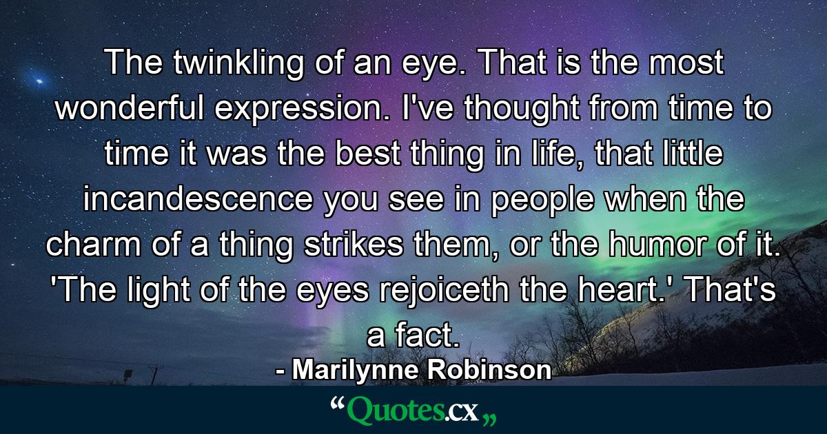 The twinkling of an eye. That is the most wonderful expression. I've thought from time to time it was the best thing in life, that little incandescence you see in people when the charm of a thing strikes them, or the humor of it. 'The light of the eyes rejoiceth the heart.' That's a fact. - Quote by Marilynne Robinson