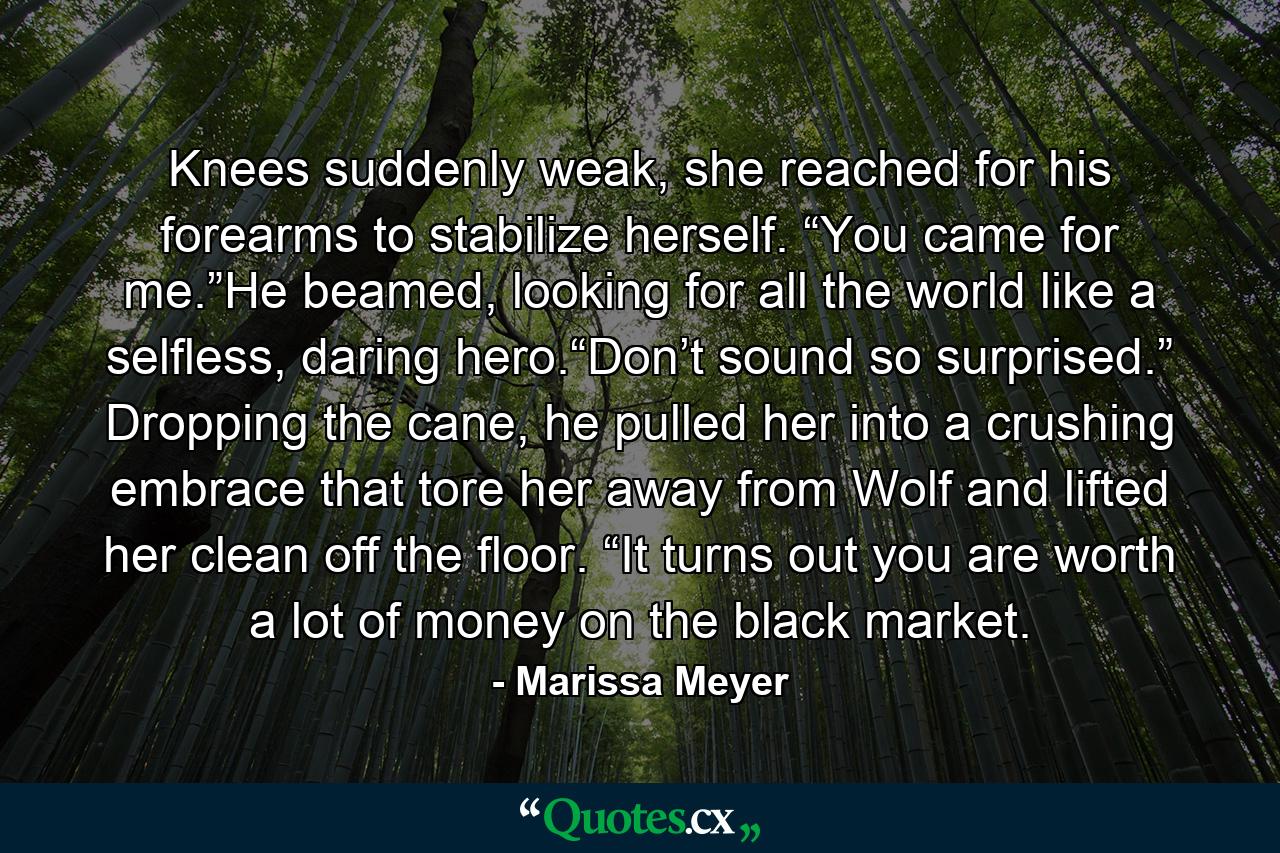 Knees suddenly weak, she reached for his forearms to stabilize herself. “You came for me.”He beamed, looking for all the world like a selfless, daring hero.“Don’t sound so surprised.” Dropping the cane, he pulled her into a crushing embrace that tore her away from Wolf and lifted her clean off the floor. “It turns out you are worth a lot of money on the black market. - Quote by Marissa Meyer