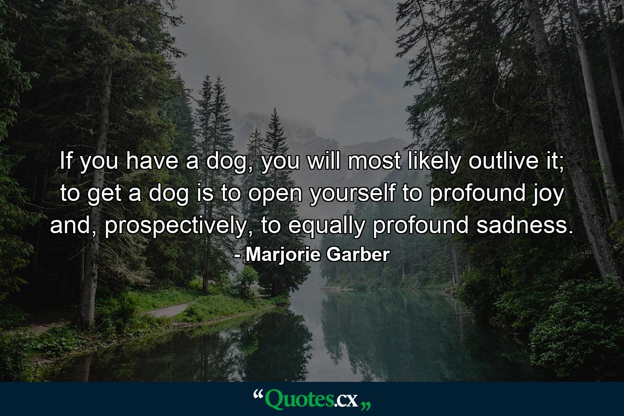 If you have a dog, you will most likely outlive it; to get a dog is to open yourself to profound joy and, prospectively, to equally profound sadness. - Quote by Marjorie Garber