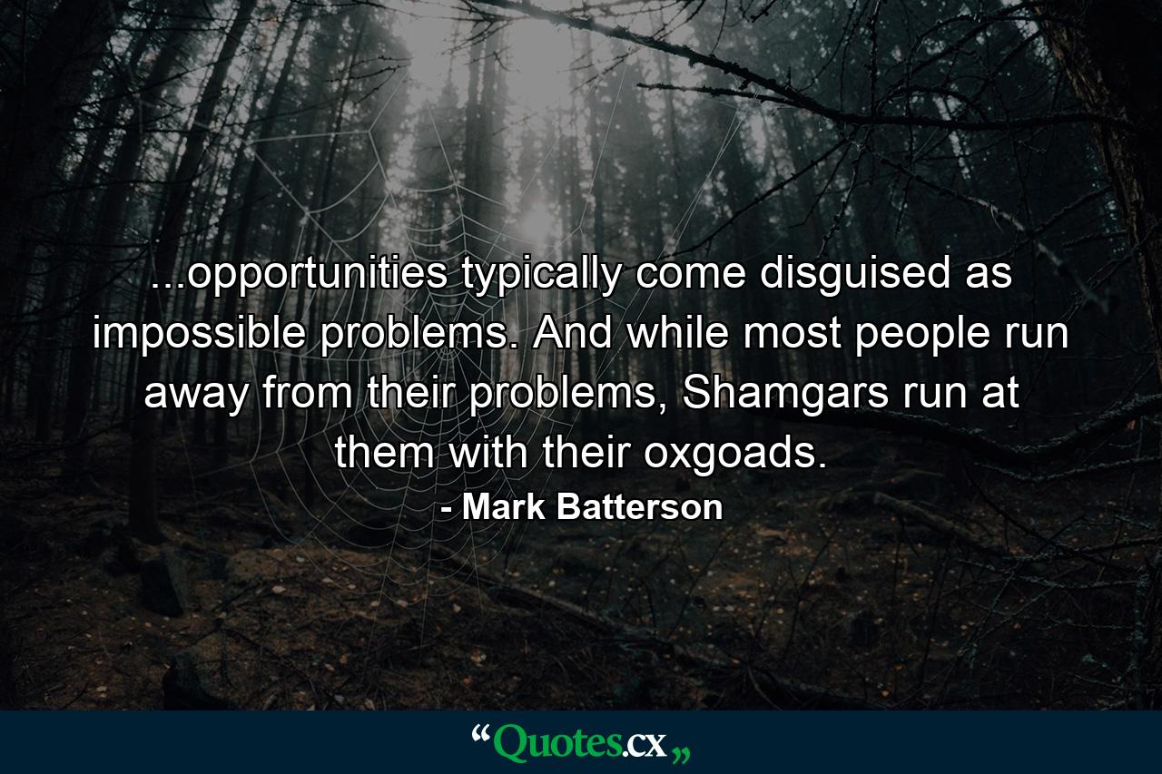 ...opportunities typically come disguised as impossible problems. And while most people run away from their problems, Shamgars run at them with their oxgoads. - Quote by Mark Batterson