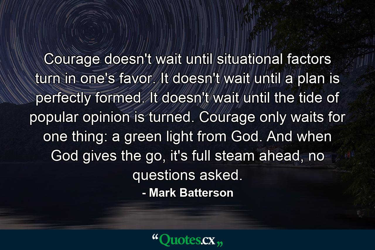 Courage doesn't wait until situational factors turn in one's favor. It doesn't wait until a plan is perfectly formed. It doesn't wait until the tide of popular opinion is turned. Courage only waits for one thing: a green light from God. And when God gives the go, it's full steam ahead, no questions asked. - Quote by Mark Batterson