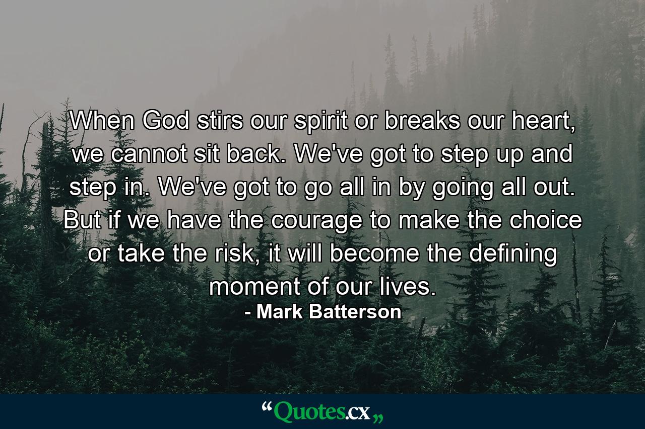 When God stirs our spirit or breaks our heart, we cannot sit back. We've got to step up and step in. We've got to go all in by going all out. But if we have the courage to make the choice or take the risk, it will become the defining moment of our lives. - Quote by Mark Batterson