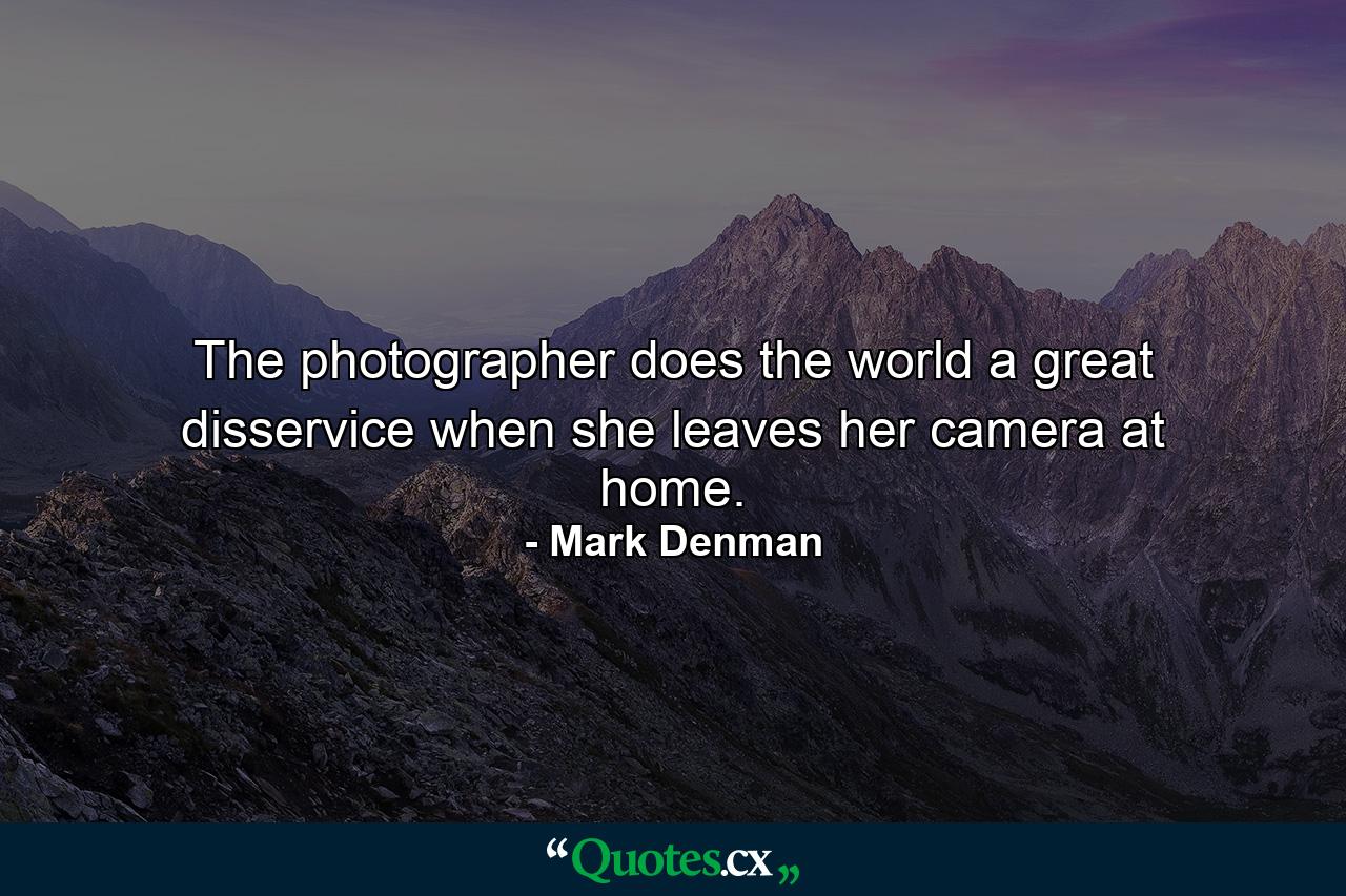 The photographer does the world a great disservice when she leaves her camera at home. - Quote by Mark Denman