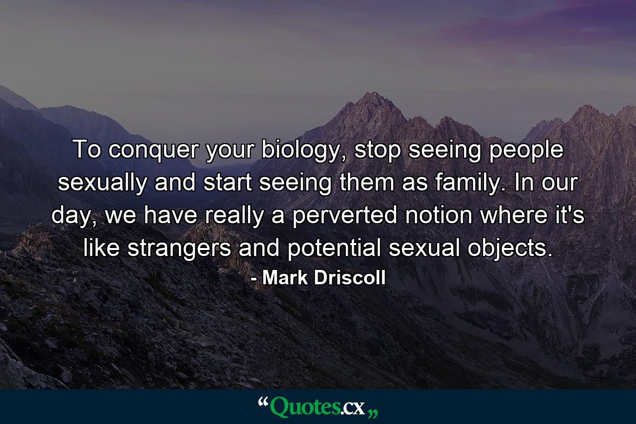 To conquer your biology, stop seeing people sexually and start seeing them as family. In our day, we have really a perverted notion where it's like strangers and potential sexual objects. - Quote by Mark Driscoll