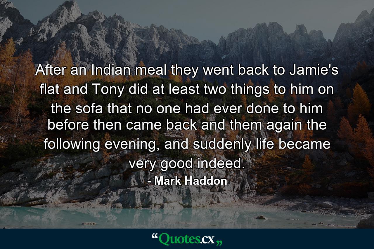 After an Indian meal they went back to Jamie's flat and Tony did at least two things to him on the sofa that no one had ever done to him before then came back and them again the following evening, and suddenly life became very good indeed. - Quote by Mark Haddon