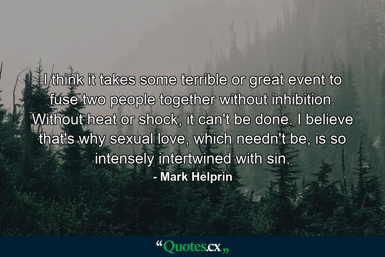 I think it takes some terrible or great event to fuse two people together without inhibition. Without heat or shock, it can't be done. I believe that's why sexual love, which needn't be, is so intensely intertwined with sin. - Quote by Mark Helprin