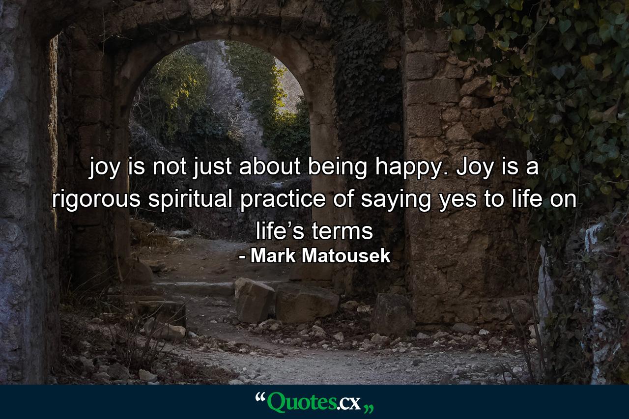 joy is not just about being happy. Joy is a rigorous spiritual practice of saying yes to life on life’s terms - Quote by Mark Matousek