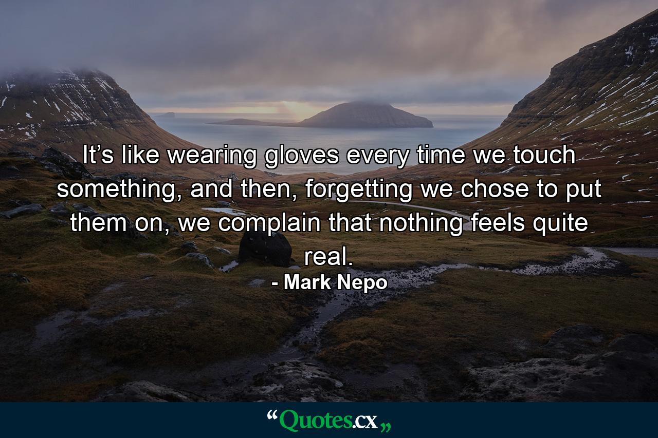 It’s like wearing gloves every time we touch something, and then, forgetting we chose to put them on, we complain that nothing feels quite real. - Quote by Mark Nepo