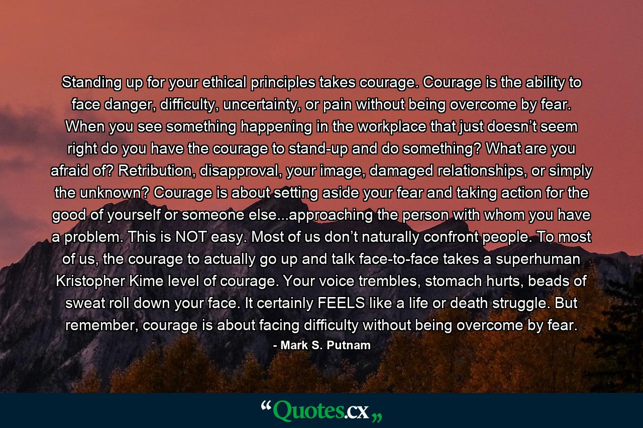 Standing up for your ethical principles takes courage. Courage is the ability to face danger, difficulty, uncertainty, or pain without being overcome by fear. When you see something happening in the workplace that just doesn’t seem right do you have the courage to stand-up and do something? What are you afraid of? Retribution, disapproval, your image, damaged relationships, or simply the unknown? Courage is about setting aside your fear and taking action for the good of yourself or someone else...approaching the person with whom you have a problem. This is NOT easy. Most of us don’t naturally confront people. To most of us, the courage to actually go up and talk face-to-face takes a superhuman Kristopher Kime level of courage. Your voice trembles, stomach hurts, beads of sweat roll down your face. It certainly FEELS like a life or death struggle. But remember, courage is about facing difficulty without being overcome by fear. - Quote by Mark S. Putnam