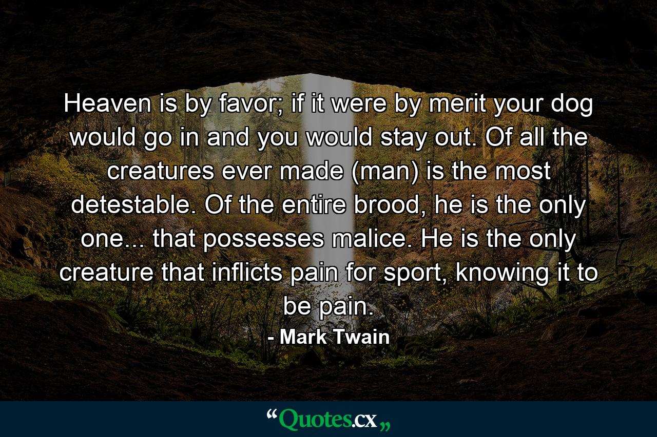 Heaven is by favor; if it were by merit your dog would go in and you would stay out. Of all the creatures ever made (man) is the most detestable. Of the entire brood, he is the only one... that possesses malice. He is the only creature that inflicts pain for sport, knowing it to be pain. - Quote by Mark Twain