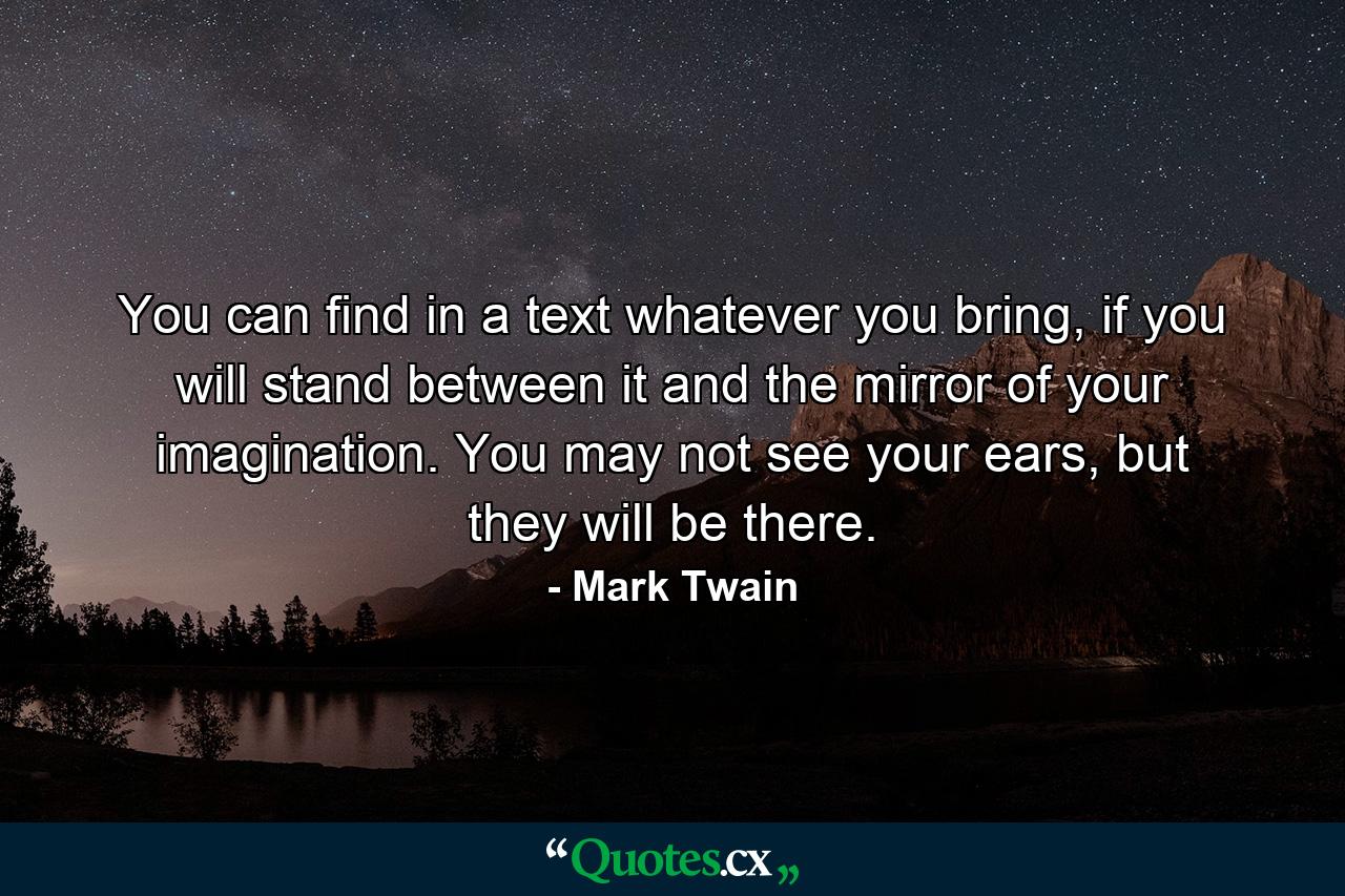 You can find in a text whatever you bring, if you will stand between it and the mirror of your imagination. You may not see your ears, but they will be there. - Quote by Mark Twain