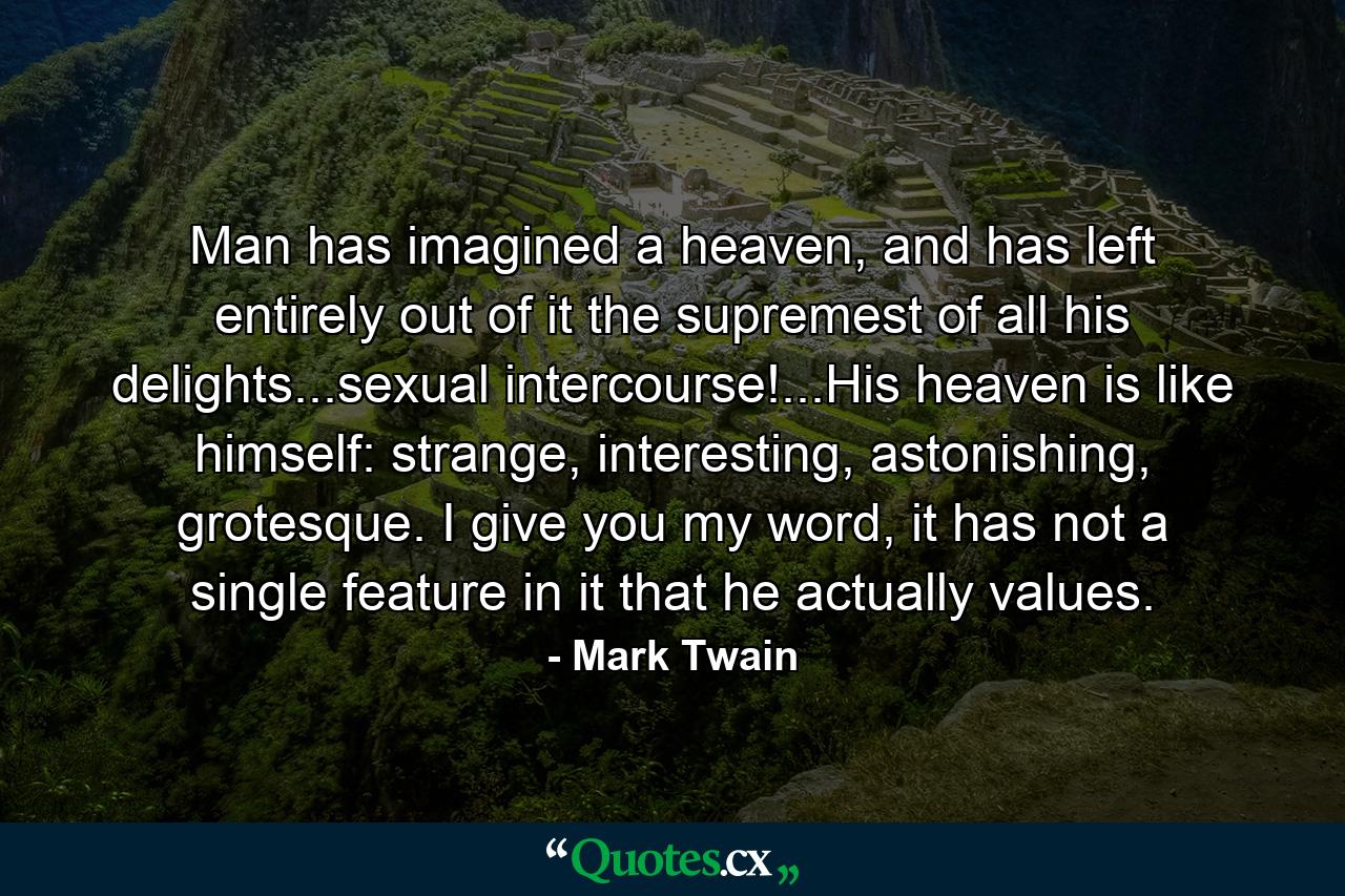 Man has imagined a heaven, and has left entirely out of it the supremest of all his delights...sexual intercourse!...His heaven is like himself: strange, interesting, astonishing, grotesque. I give you my word, it has not a single feature in it that he actually values. - Quote by Mark Twain