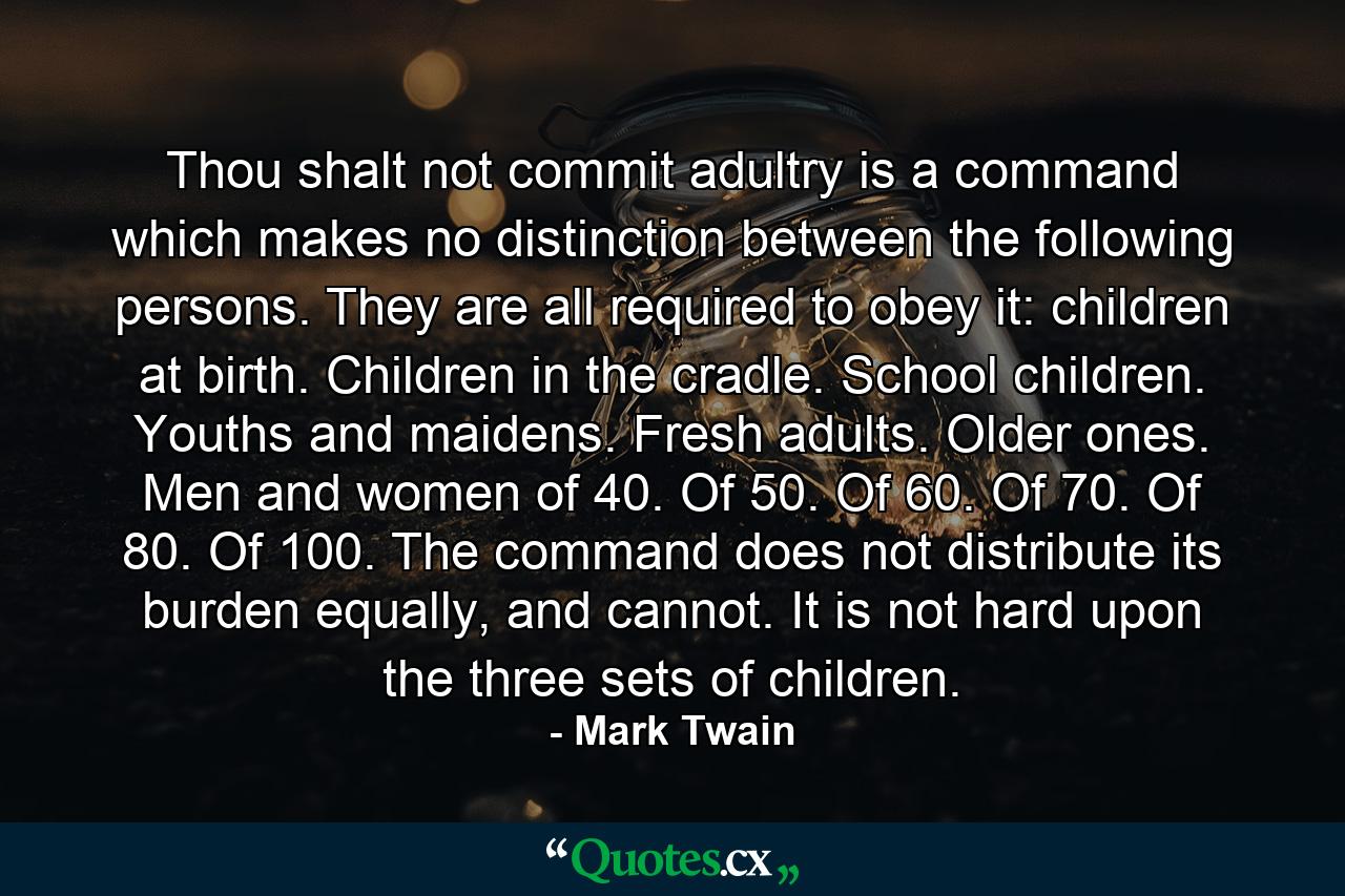 Thou shalt not commit adultry is a command which makes no distinction between the following persons. They are all required to obey it: children at birth. Children in the cradle. School children. Youths and maidens. Fresh adults. Older ones. Men and women of 40. Of 50. Of 60. Of 70. Of 80. Of 100. The command does not distribute its burden equally, and cannot. It is not hard upon the three sets of children. - Quote by Mark Twain