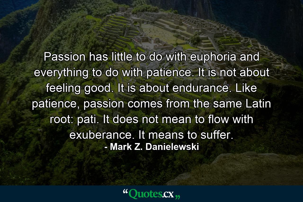 Passion has little to do with euphoria and everything to do with patience. It is not about feeling good. It is about endurance. Like patience, passion comes from the same Latin root: pati. It does not mean to flow with exuberance. It means to suffer. - Quote by Mark Z. Danielewski