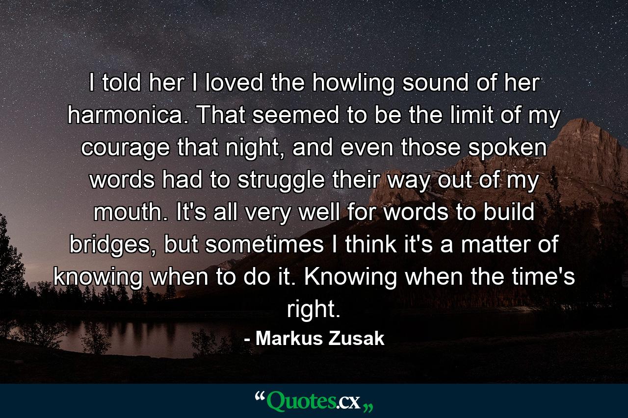 I told her I loved the howling sound of her harmonica. That seemed to be the limit of my courage that night, and even those spoken words had to struggle their way out of my mouth. It's all very well for words to build bridges, but sometimes I think it's a matter of knowing when to do it. Knowing when the time's right. - Quote by Markus Zusak