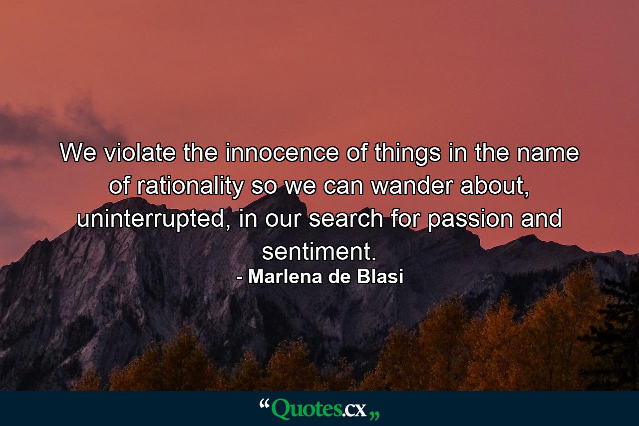 We violate the innocence of things in the name of rationality so we can wander about, uninterrupted, in our search for passion and sentiment. - Quote by Marlena de Blasi