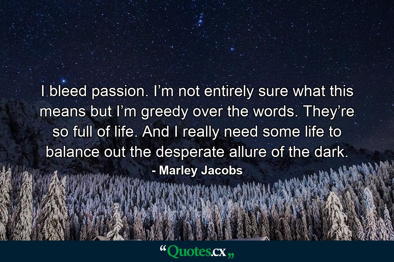 I bleed passion. I’m not entirely sure what this means but I’m greedy over the words. They’re so full of life. And I really need some life to balance out the desperate allure of the dark. - Quote by Marley Jacobs