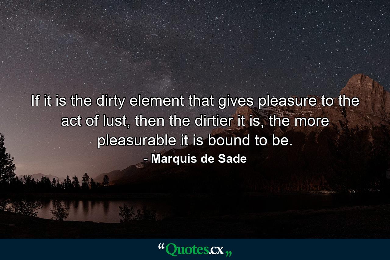 If it is the dirty element that gives pleasure to the act of lust, then the dirtier it is, the more pleasurable it is bound to be. - Quote by Marquis de Sade