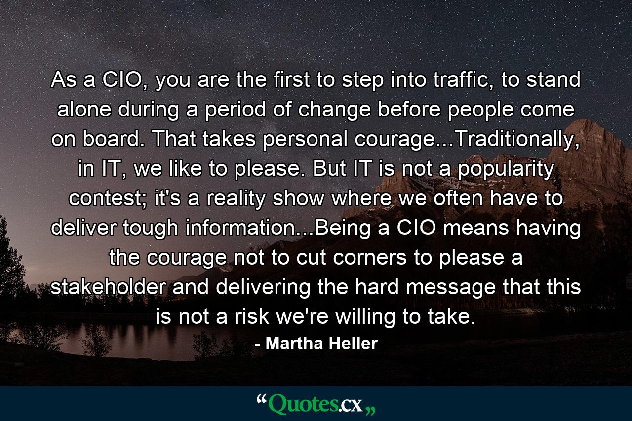 As a CIO, you are the first to step into traffic, to stand alone during a period of change before people come on board. That takes personal courage...Traditionally, in IT, we like to please. But IT is not a popularity contest; it's a reality show where we often have to deliver tough information...Being a CIO means having the courage not to cut corners to please a stakeholder and delivering the hard message that this is not a risk we're willing to take. - Quote by Martha Heller