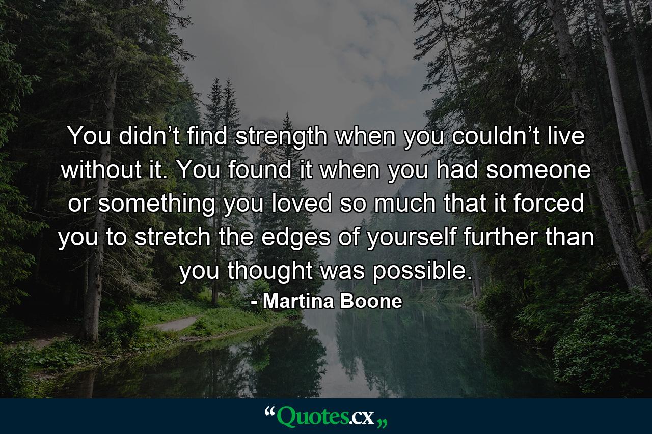 You didn’t find strength when you couldn’t live without it. You found it when you had someone or something you loved so much that it forced you to stretch the edges of yourself further than you thought was possible. - Quote by Martina Boone