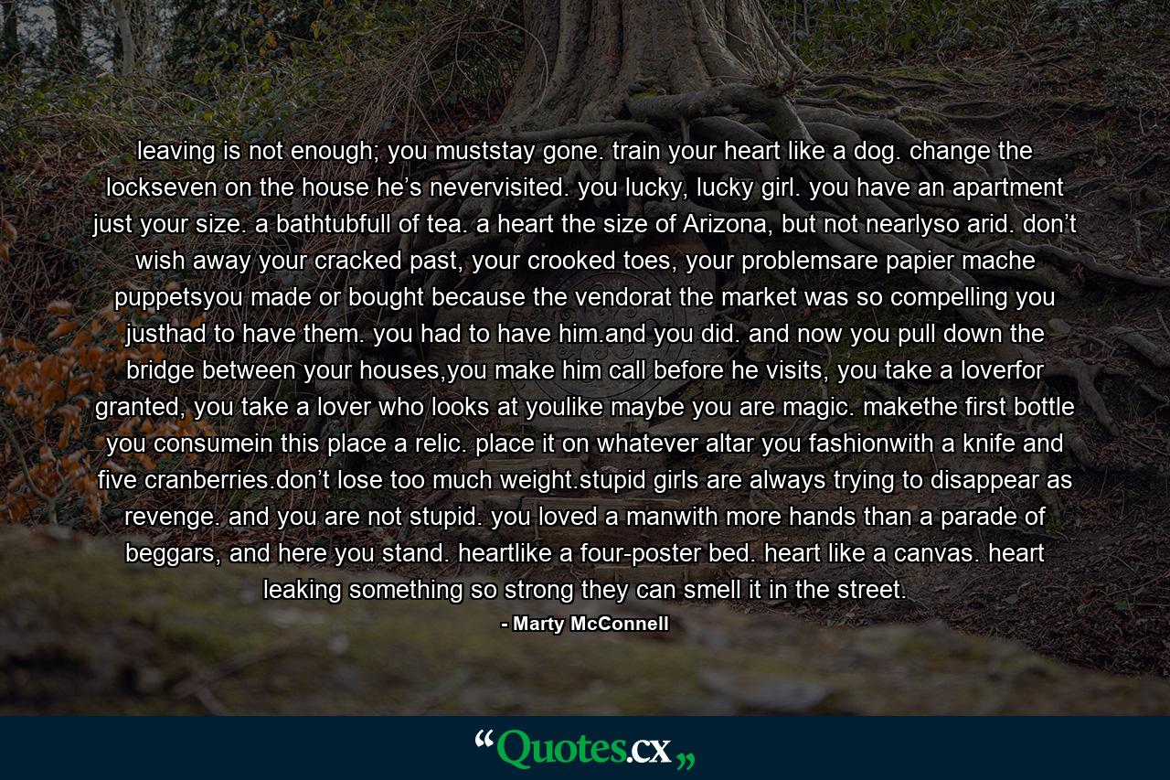 leaving is not enough; you muststay gone. train your heart like a dog. change the lockseven on the house he’s nevervisited. you lucky, lucky girl. you have an apartment just your size. a bathtubfull of tea. a heart the size of Arizona, but not nearlyso arid. don’t wish away your cracked past, your crooked toes, your problemsare papier mache puppetsyou made or bought because the vendorat the market was so compelling you justhad to have them. you had to have him.and you did. and now you pull down the bridge between your houses,you make him call before he visits, you take a loverfor granted, you take a lover who looks at youlike maybe you are magic. makethe first bottle you consumein this place a relic. place it on whatever altar you fashionwith a knife and five cranberries.don’t lose too much weight.stupid girls are always trying to disappear as revenge. and you are not stupid. you loved a manwith more hands than a parade of beggars, and here you stand. heartlike a four-poster bed. heart like a canvas. heart leaking something so strong they can smell it in the street. - Quote by Marty McConnell