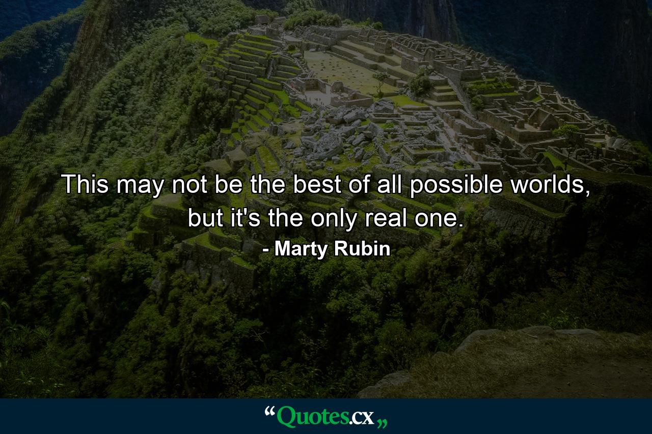 This may not be the best of all possible worlds, but it's the only real one. - Quote by Marty Rubin