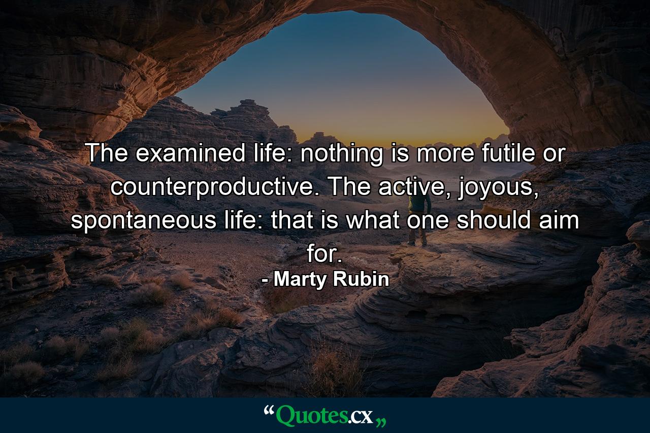 The examined life: nothing is more futile or counterproductive. The active, joyous, spontaneous life: that is what one should aim for. - Quote by Marty Rubin