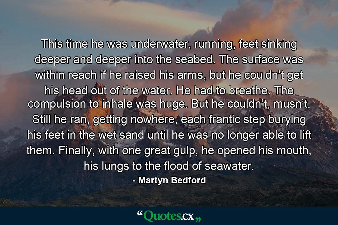 This time he was underwater, running, feet sinking deeper and deeper into the seabed. The surface was within reach if he raised his arms, but he couldn’t get his head out of the water. He had to breathe. The compulsion to inhale was huge. But he couldn’t, musn’t. Still he ran, getting nowhere, each frantic step burying his feet in the wet sand until he was no longer able to lift them. Finally, with one great gulp, he opened his mouth, his lungs to the flood of seawater. - Quote by Martyn Bedford