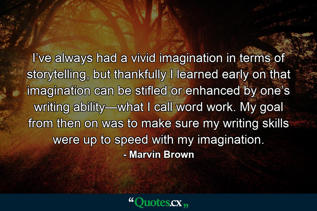 I’ve always had a vivid imagination in terms of storytelling, but thankfully I learned early on that imagination can be stifled or enhanced by one’s writing ability—what I call word work. My goal from then on was to make sure my writing skills were up to speed with my imagination. - Quote by Marvin Brown