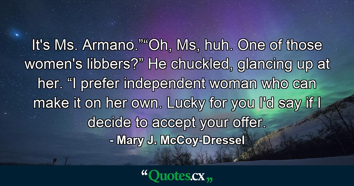 It's Ms. Armano.”“Oh, Ms, huh. One of those women's libbers?” He chuckled, glancing up at her. “I prefer independent woman who can make it on her own. Lucky for you I'd say if I decide to accept your offer. - Quote by Mary J. McCoy-Dressel